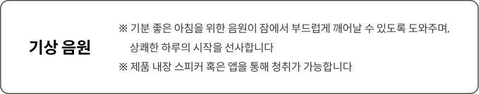 ※ 기분 좋은 아침을 위한 음원이 잠에서 부드럽게 깨어날 수 있도록 도와주며, 상쾌한 하루의 시작을 선사합니다 ※ 제품 내장 스피커 혹은 앱을 통해 청취가 가능합니다
