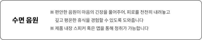 편안한 음원이 마음의 긴장을 풀어주어, 피로를 천천히 내려놓고 깊고 평온한 휴식을 경험할 수 있도록 도와줍니다.제품 내장 스피커 혹은 앱을 통해 청취가 가능합니다